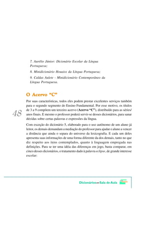 7. Aurélio Júnior: Dicionário Escolar da Língua
  Portuguesa;
  8. Minidicionário Houaiss da Língua Portuguesa;
  9. Caldas Aulete - Minidicionário Contemporâneo da
  Língua Portuguesa.


  $FHUYR ´&µ
2 $FHUYR ´& µ
Por suas características, todos eles podem prestar excelentes serviços também
para o segundo segmento do Ensino Fundamental. Por esse motivo, os títulos
de 3 a 9 compõem um terceiro acervo (Acervo “C”), distribuído para as séries/
anos finais. E mesmo o professor poderá servir-se desses dicionários, para sanar
dúvidas sobre certas palavras e expressões da língua.
Com exceção do dicionário 5, elaborado para o uso autônomo de um aluno já
leitor, os demais demandam a mediação do professor para ajudar o aluno a vencer
a distância que ainda o separa do universo da lexicografia. E cada um deles
apresenta suas informações de uma forma diferente da dos demais, tanto no que
diz respeito aos itens contemplados, quanto à linguagem empregada nas
definições. Para se ter uma idéia das diferenças em jogo, basta comparar, em
cinco desses dicionários, o tratamento dado à palavra eclipse, de grande interesse
escolar:
 