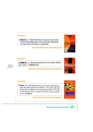 Exemplo 3




                Dicionário Escolar da Língua Portuguesa




Exemplo 4




            Minidicionário Houaiss da Língua Portuguesa




Exemplo 5




                 Dicionário Júnior da Língua Portuguesa
 