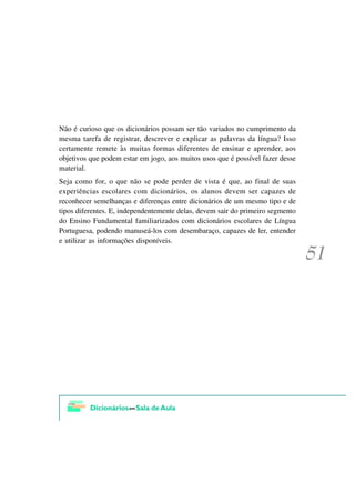 Não é curioso que os dicionários possam ser tão variados no cumprimento da
mesma tarefa de registrar, descrever e explicar as palavras da língua? Isso
certamente remete às muitas formas diferentes de ensinar e aprender, aos
objetivos que podem estar em jogo, aos muitos usos que é possível fazer desse
material.
Seja como for, o que não se pode perder de vista é que, ao final de suas
experiências escolares com dicionários, os alunos devem ser capazes de
reconhecer semelhanças e diferenças entre dicionários de um mesmo tipo e de
tipos diferentes. E, independentemente delas, devem sair do primeiro segmento
do Ensino Fundamental familiarizados com dicionários escolares de Língua
Portuguesa, podendo manuseá-los com desembaraço, capazes de ler, entender
e utilizar as informações disponíveis.
 