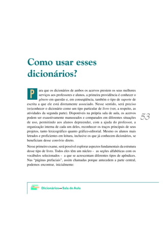 &RPR XVDU HVVHV
GLFLRQiULRV"

 @
         ara que os dicionários de ambos os acervos prestem os seus melhores
         serviços aos professores e alunos, a primeira providência é conhecer o
         gênero em questão e, em conseqüência, também o tipo de suporte de
escrita a que ele está diretamente associado. Nesse sentido, será preciso
(re)conhecer o dicionário como um tipo particular de livro (ver, a respeito, as
atividades da segunda parte). Disponíveis na própria sala de aula, os acervos
podem ser exaustivamente manuseados e comparados em diferentes situações
de uso, permitindo aos alunos depreender, com a ajuda do professor, a
organização interna de cada um deles, reconhecer os traços principais de seus
projetos, tanto lexicográfico quanto gráfico-editorial. Mesmo os alunos mais
letrados e proficientes em leitura, inclusive os que já conhecem dicionários, se
beneficiam desse convívio direto.
Nesse primeiro exame, será possível explorar aspectos fundamentais da estrutura
desse tipo de livro. Todos eles têm um núcleo - as seções alfabéticas com os
vocábulos selecionados - a que se acrescentam diferentes tipos de apêndices.
Nas “páginas prefaciais”, assim chamadas porque antecedem a parte central,
podemos encontrar, inicialmente:
 