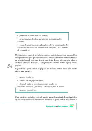 • prefácios do autor e/ou da editora;
  • apresentações da obra, geralmente assinadas pelos
  autores;
  • guias do usuário, com explicações sobre a organização do
  dicionário (inclusive as abreviaturas utilizadas) e as formas
  de consultá-lo.

Nesse primeiro grupo de apêndices, aspectos centrais da proposta lexicográfica
são apresentados: para que tipo de usuário a obra foi concebida, com que critérios
de seleção lexical, com que tipo de descrição. Textos informativos sobre o
alfabeto, a história da escrita, a ortografia etc. também podem figurar nessas
páginas.
Seguindo-se à parte central, as páginas pós-textuais podem trazer tipos muito
diversos de apêndice:

  • campos temáticos;
  • tabelas de conjugação verbal;
  • listas de siglas e abreviaturas mais usadas no
  cotidiano, coletivos, gentílicos, estrangeirismos e outros;
  • resumos gramaticais.


Cada um desses apêndices pretende atender a uma determinada demanda e todos
visam complementar as informações presentes na parte central. Reconhecer e
 