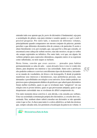 entender todo esse aparato que faz parte do dicionário é fundamental, seja para
a assimilação do gênero, seja para orientar o usuário quanto a o quê e onde é
possível pesquisar. Por outro lado, o manuseio de diferentes volumes,
principalmente quando comparamos um mesmo conjunto de palavras, permite
perceber o que diferentes dicionários têm de comum e de particular. E assim o
aluno literalmente verá, por exemplo, que, seja qual for a obra que consulte, só
encontrará como cabeça de verbete menino, mas não meninos; ou que os verbos
são sempre registrados no infinitivo. Por outro lado, verá que, em alguns, há
verbetes próprios para expressões idiomáticas, enquanto outros só as registram
como subentradas, ou nem sequer as incluem.
Desta forma, convém que esses acervos - pensados para habitar
permanentemente as salas de aula - sejam deixados bem à vista (e à mão) dos
alunos, para despertar seu interesse e sua curiosidade. Junto com o professor,
eles poderão conhecer e conviver com diferentes tipos de dicionários, iniciando-
se no mundo do vocabulário, do léxico e da lexicografia. E desde já poderão
manifestar seus interesses e desinteresses, suas preferências pessoais, suas
demandas e possibilidades em relação a esse universo. Esses dados poderão ser
preciosos para o planejamento didático do professor, que saberá quais dicionários
foram melhor recebidos, quais os que se revelaram mais “amigáveis” em sua
relação com os jovens leitores, quais os que provocaram antipatia, quais os que
despertaram curiosidade mas se revelaram de difícil compreensão etc.
Um outro momento desse convívio é, sem dúvida, o da consulta aos verbetes.
Uma vez assimilada a estruturação própria dos dicionários, a consulta deve ser...
ensinada. Sim, nenhum aluno saberá consultar um dicionário se não aprender
como é que se faz. A chave para tanto é a ordem alfabética, ao lado das técnicas
que, sempre calcadas nela, nos permitem a localização da palavra no volume. A
 