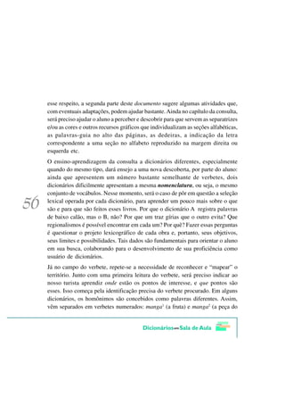 esse respeito, a segunda parte deste documento sugere algumas atividades que,
com eventuais adaptações, podem ajudar bastante. Ainda no capítulo da consulta,
será preciso ajudar o aluno a perceber e descobrir para que servem as separatrizes
e/ou as cores e outros recursos gráficos que individualizam as seções alfabéticas,
as palavras-guia no alto das páginas, as dedeiras, a indicação da letra
correspondente a uma seção no alfabeto reproduzido na margem direita ou
esquerda etc.
O ensino-aprendizagem da consulta a dicionários diferentes, especialmente
quando do mesmo tipo, dará ensejo a uma nova descoberta, por parte do aluno:
ainda que apresentem um número bastante semelhante de verbetes, dois
dicionários dificilmente apresentam a mesma nomenclatura, ou seja, o mesmo
conjunto de vocábulos. Nesse momento, será o caso de pôr em questão a seleção
lexical operada por cada dicionário, para aprender um pouco mais sobre o que
são e para que são feitos esses livros. Por que o dicionário A registra palavras
de baixo calão, mas o B, não? Por que um traz gírias que o outro evita? Que
regionalismos é possível encontrar em cada um? Por quê? Fazer essas perguntas
é questionar o projeto lexicográfico de cada obra e, portanto, seus objetivos,
seus limites e possibilidades. Tais dados são fundamentais para orientar o aluno
em sua busca, colaborando para o desenvolvimento de sua proficiência como
usuário de dicionários.
Já no campo do verbete, repete-se a necessidade de reconhecer e “mapear” o
território. Junto com uma primeira leitura do verbete, será preciso indicar ao
nosso turista aprendiz onde estão os pontos de interesse, e que pontos são
esses. Isso começa pela identificação precisa do verbete procurado. Em alguns
dicionários, os homônimos são concebidos como palavras diferentes. Assim,
vêm separados em verbetes numerados: manga1 (a fruta) e manga2 (a peça do
 