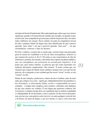 um aluno do Ensino Fundamental. Mas nada impede que saiba o que esses termos
significam, quando os lê numa bula de remédio, por exemplo, ou quando escuta,
na televisão, uma campanha do governo para controle da pressão alta e de outros
males endêmicos do coração. Nesse sentido, faz parte da competência lexical
de todo e qualquer falante da língua uma clara identificação do que é preciso
aprender “para saber” e do que é possível aprender “para usar” - em que
circunstâncias, contextos e tipos de discurso.
Por fim, e embora o assunto não se esgote aqui, convém tomar uma precaução
geral no ensino de vocabulário e no uso de obras lexicográficas, inclusive as
que constam dos acervos A, B e C. Por todas as suas características de obra de
referência e, portanto, de consulta, o dicionário não é apenas um gênero didático,
mas, em conseqüência, um instrumento de normalização lingüística. A tal
ponto que, para muitos falantes, as palavras que não estão registradas nos
melhores dicionários simplesmente “não existem”. É muito comum que, em
situações que exigem do falante maior cuidado e atenção com o uso que faz das
palavras, ele se pergunte se um vocábulo que lhe ocorre “existe” ou não, se está
“correto” ou não.
Diante de tais situações, professores e alunos devem se lembrar, antes de mais
nada, que a língua viva e real - aquela que, independentemente das gramáticas e
dos dicionários, é efetivamente falada, escrita e compreendida em nosso
cotidiano - é sempre mais complexa, mais variada e, sobretudo, mais dinâmica
do que seus retratos nos verbetes. É esta língua que queremos conhecer. Por
isso mesmo, é a língua real que deve ser o parâmetro para se analisar a qualidade
e a fidedignidade de um dicionário, e não o contrário. Se não está no dicionário,
mas está nas ruas, uma palavra como imexível, ou outra qualquer, existe de fato
e de direito, faz parte da língua; e, por isso mesmo, é o que é, nem certa nem
 