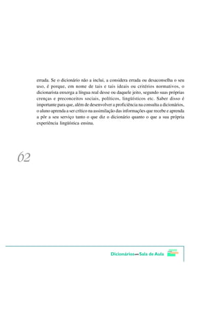 errada. Se o dicionário não a inclui, a considera errada ou desaconselha o seu
uso, é porque, em nome de tais e tais ideais ou critérios normativos, o
dicionarista enxerga a língua real desse ou daquele jeito, segundo suas próprias
crenças e preconceitos sociais, políticos, lingüísticos etc. Saber disso é
importante para que, além de desenvolver a proficiência na consulta a dicionários,
o aluno aprenda a ser crítico na assimilação das informações que recebe e aprenda
a pôr a seu serviço tanto o que diz o dicionário quanto o que a sua própria
experiência lingüística ensina.
 