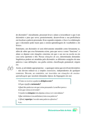 do dicionário”: inicialmente, procuram levar o aluno a (re)conhecer o que é um
dicionário e para que serve; posteriormente, desenvolvem a sua proficiência
em localizar a palavra procurada. Já no segundo conjunto, o foco é a colaboração
que o dicionário pode trazer para o ensino-aprendizagem do vocabulário e do
léxico.
Entretanto, um dicionário só será efetivamente entendido como ferramenta se,
além de saber que essa ferramenta existe, para que serve e como “funciona”, o
aluno se deparar com situações concretas em que o seu uso na escola ou em
casa seria oportuno e útil. Nessas situações de uso, determinadas demandas
lingüísticas podem ser atendidas pelo dicionário: as diferentes acepções de uma
palavra e suas definições; sua grafia correta; classificação gramatical; origem
etc.
Assim, as atividades aqui propostas - e quaisquer outras que envolvam dicionários
- não devem reduzir-se a simples exercícios, independentes de qualquer
contexto. Devem, ao contrário, ser inseridas em situações de ensino-
aprendizagem que suscitem demandas típicas da linguagem em uso:

  • Como se escreve a palavra deliqüescente?
  • O que significa tartamudo?
  • Qual das palavras em que estou pensando é a melhor para o
  texto que estou escrevendo?
  • A palavra sintagma tem alguma coisa a ver com sintaxe?
  • Que sinônimos (ou antônimos) tem essa palavra?
  • Afinal, rapariga é ou não uma palavra ofensiva?
  • etc.
 