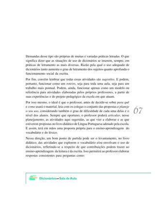 Demandas desse tipo são próprias de muitas e variadas práticas letradas. O que
significa dizer que as situações de uso de dicionários se inserem, sempre, em
práticas de letramento as mais diversas. Razão pela qual o uso adequado de
dicionários tanto aumenta o grau de letramento dos sujeitos quanto aprofunda o
funcionamento social da escrita.
Por fim, convém lembrar que todas essas atividades são sugestões. E podem,
portanto, funcionar como um roteiro, seja para toda uma aula, seja para um
trabalho mais pontual. Podem, ainda, funcionar apenas como um modelo ou
referência para atividades elaboradas pelos próprios professores, a partir de
suas experiências e do projeto pedagógico da escola em que atuam.
Por isso mesmo, o ideal é que o professor, antes de decidir-se sobre para quê
e como usará o material, leia com os colegas o conjunto das propostas e planeje
o seu uso, considerando também o grau de dificuldade de cada uma delas e o
nível dos alunos. Sempre que oportuno, o professor poderá articular, nesse
planejamento, as atividades aqui sugeridas, as que vier a elaborar e as que
estiverem propostas no livro didático de Língua Portuguesa adotado pela escola.
E assim, terá em mãos uma proposta própria para o ensino-aprendizagem do
vocabulário e do léxico.
Nessa direção, um bom ponto de partida pode ser o levantamento, no livro
didático, das atividades que explorem o vocabulário e/ou envolvam o uso de
dicionários, refletindo-se a respeito de que contribuições podem trazer ao
ensino-aprendizagem da leitura e da escrita. Isso permitirá ao professor elaborar
respostas consistentes para perguntas como:
 