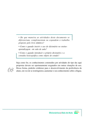 • De que maneira as atividades deste documento se
  diferenciam, complementam ou expandem o trabalho
  proposto pelo livro didático?
  • Como e quando inserir o uso do dicionário no ensino-
  aprendizagem em sala de aula?
  • Como e quando introduzir o próprio dicionário e a
  consulta lexicográfica como objeto de estudo?


Seja como for, os conhecimentos construídos por atividades do tipo das aqui
propostas devem ser oportunamente resgatados em outras situações de uso.
Dessa forma, poderão colaborar para o desenvolvimento da proficiência do
aluno, em vez de se restringirem a aumentar o seu conhecimento sobre a língua.
 