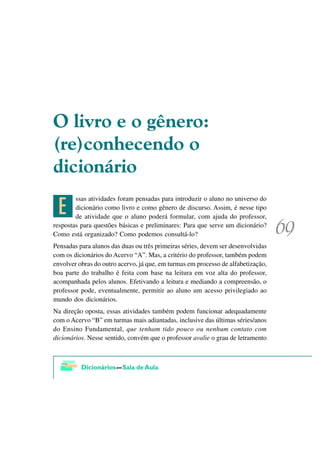 2 OLYUR H R JrQHUR
 UH FRQKHFHQGR R
GLFLRQiULR

 5
        ssas atividades foram pensadas para introduzir o aluno no universo do
        dicionário como livro e como gênero de discurso. Assim, é nesse tipo
        de atividade que o aluno poderá formular, com ajuda do professor,
respostas para questões básicas e preliminares: Para que serve um dicionário?
Como está organizado? Como podemos consultá-lo?
Pensadas para alunos das duas ou três primeiras séries, devem ser desenvolvidas
com os dicionários do Acervo “A”. Mas, a critério do professor, também podem
envolver obras do outro acervo, já que, em turmas em processo de alfabetização,
boa parte do trabalho é feita com base na leitura em voz alta do professor,
acompanhada pelos alunos. Efetivando a leitura e mediando a compreensão, o
professor pode, eventualmente, permitir ao aluno um acesso privilegiado ao
mundo dos dicionários.
Na direção oposta, essas atividades também podem funcionar adequadamente
com o Acervo “B” em turmas mais adiantadas, inclusive das últimas séries/anos
do Ensino Fundamental, que tenham tido pouco ou nenhum contato com
dicionários. Nesse sentido, convém que o professor avalie o grau de letramento
 