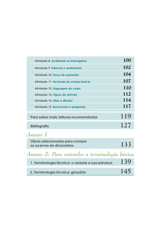 $WLYLGDGH    $FROKHQGR RV HVWUDQJHLURV

   $WLYLGDGH    3DODYUDV H VHQWLPHQWRV

   $WLYLGDGH    )RUoD GH H[SUHVVmR

   $WLYLGDGH     1D ERUGD GR FDPSR OH[LFDO

   $WLYLGDGH     /LQJXDJHP GR FRUSR

   $WLYLGDGH     )LJXUD GH DQLPDLV

   $WLYLGDGH     'LWRV H GLWDGRV

   $WLYLGDGH    (VFUHYHQGR H DSDJDQGR


 3DUD VDEHU PDLV OHLWXUDV UHFRPHQGDGDV

 %LEOLRJUDILD

$QH[R
 2EUDV VHOHFLRQDGDV SDUD FRPSRU
 RV DFHUYRV GH GLFLRQiULRV

$QH[R           3DUD HQWHQGHU D WHUPLQRORJLD EiVLFD
   7HUPLQRORJLD WpFQLFD R YHUEHWH H VXD HVWUXWXUD

   7HUPLQRORJLD WpFQLFD JORVViULR
 