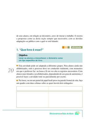 de seus alunos, em relação ao dicionário, antes de iniciar o trabalho. E recorra
a propostas como as desta seção sempre que necessário, com as devidas
adaptações ao público com o qual se está lidando.

                                                                   DWLYLGDGH
   ´4XH OLYUR p HVVH"µ
  2EMHWLYR
  Levar os alunos a (re)conhecer o dicionário como
  um tipo específico de livro.

   Esta atividade pode ser adaptada a diferentes grupos. Para alunos ainda não
alfabetizados, todo o processo deve ser conduzido oralmente, com momentos
em que o professor faz na lousa e lê em voz alta os registros necessários. Com
alunos mais letrados e já alfabetizados, dependendo do seu grau de autonomia, é
possível fazer a atividade total ou parcialmente por escrito.
  Na lousa, ou em um painel de papel kraft preso na parede frontal da sala, faça
um quadro com duas colunas sobre as quais haverá dois retângulos:
 