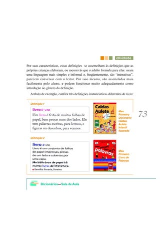 DWLYLGDGH

Por suas características, essas definições se assemelham às definições que as
próprias crianças elaboram, ou mesmo às que o adulto formula para elas: usam
uma linguagem mais simples e informal e, freqüentemente, são “interativas”,
parecem conversar com o leitor. Por isso mesmo, são assimiladas mais
facilmente pelo aluno, e podem funcionar muito adequadamente como
introdução ao gênero da definição.
  A título de exemplo, confira três definições instanciativas diferentes de livro:

  Definição 1

                                                                      Meu
                                                                      Primeiro
                                                                      Dicionário
                                                                      Caldas
                                                                      Aulete
                                                                      Infantil
                                                                      Ilustrado

  Definição 2



                                                                      Meu
                                                                      Primeiro
                                                                      Livro de
                                                                      Palavras
 