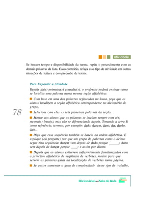 DWLYLGDGH

Se houver tempo e disponibilidade da turma, repita o procedimento com as
demais palavras da lista. Caso contrário, refaça esse tipo de atividade em outras
situações de leitura e compreensão de textos.


  Para Expandir a Atividade
  Depois da(s) primeira(s) consulta(s), o professor poderá ensinar como
  se localiza uma palavra numa mesma seção alfabética:
     Com base em uma das palavras registradas na lousa, peça que os
  alunos localizem a seção alfabética correspondente no dicionário do
  grupo.
     Selecione com eles as seis primeiras palavras da seção.
     Mostre aos alunos que as palavras se iniciam sempre com a(s)
  mesma(s) letra(s), mas vão se diferenciando depois. Tomando a letra D
  como referência, teremos, por exemplo: dado, dançar, dano, dar, dardo,
  data...
     Diga que essa seqüência também se baseia na ordem alfabética. E
  explique (ou pergunte) por que um grupo de palavras como o acima
  segue esta seqüência: dançar vem depois de dado porque ______; dano
  vem depois de dançar porque ____; e assim por diante.
     Depois que os alunos estiverem suficientemente familiarizados com
  o princípio alfabético da seqüência de verbetes, mostre para que
  servem as palavras-guias na localização de verbetes numa página.
     Se quiser aumentar o grau de complexidade desse tipo de trabalho,
 