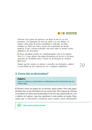 DWLYLGDGH


  selecione três grupos de palavras, em lugar de um só: as seis
  primeiras, seis quaisquer do meio da seção e as seis últimas. E
  explore cada grupo de forma semelhante à indicada. Ao final,
  explique ao aluno que toda a seção está organizada da mesma
  maneira. E que o mesmo princípio vale para todas as demais seções
  alfabéticas do dicionário.
     Essas atividades podem ser complementadas com as de número
  5(A), 6 e 7, logo abaixo. Em alguns dicionários do Acervo A, há boas
  sugestões de atividades para o ensino de localização de verbetes.
  Aproveite!
  Sempre que for ensinar os alunos a consultar um dicionário, enfatize
  a necessidade de eles saberem de cor a seqüência alfabética.


   &RPR VmR RV GLFLRQiULRV"

  2EMHWLYR
  Levar os alunos a (re)conhecer as diferenças entre dicionários de um
  mesmo tipo.


   Divida a classe em grupos de, no máximo, quatro alunos. Para cada grupo,
distribua dois ou três dicionários de um mesmo tipo. Não esqueça de informar
(ou lembrar) aos alunos que um dicionário é um livro que registra palavras, com
o objetivo de explicar o que elas significam e como podem ser usadas. Diga,
ainda, que os dicionários costumam trazer muitas outras informações
 