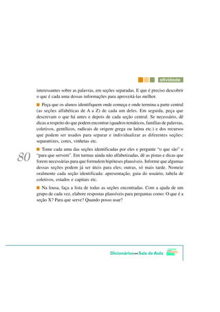 DWLYLGDGH

interessantes sobre as palavras, em seções separadas. E que é preciso descobrir
o que é cada uma dessas informações para aproveitá-las melhor.
   Peça que os alunos identifiquem onde começa e onde termina a parte central
(as seções alfabéticas de A a Z) de cada um deles. Em seguida, peça que
descrevam o que há antes e depois de cada seção central. Se necessário, dê
dicas a respeito do que podem encontrar (quadros temáticos, famílias de palavras,
coletivos, gentílicos, radicais de origem grega ou latina etc.) e dos recursos
que podem ser usados para separar e individualizar as diferentes seções:
separatrizes, cores, vinhetas etc.
   Tome cada uma das seções identificadas por eles e pergunte “o que são” e
“para que servem”. Em turmas ainda não alfabetizadas, dê as pistas e dicas que
forem necessárias para que formulem hipóteses plausíveis. Informe que algumas
dessas seções podem já ser úteis para eles; outras, só mais tarde. Nomeie
oralmente cada seção identificada: apresentação, guia do usuário, tabela de
coletivos, estados e capitais etc.
   Na lousa, faça a lista de todas as seções encontradas. Com a ajuda de um
grupo de cada vez, elabore respostas plausíveis para perguntas como: O que é a
seção X? Para que serve? Quando posso usar?
 