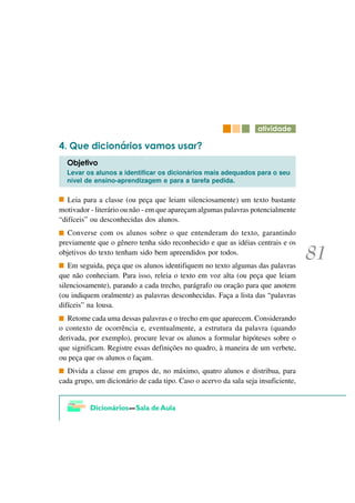 DWLYLGDGH

   4XH GLFLRQiULRV YDPRV XVDU"
  2EMHWLYR
  Levar os alunos a identificar os dicionários mais adequados para o seu
  nível de ensino-aprendizagem e para a tarefa pedida.

   Leia para a classe (ou peça que leiam silenciosamente) um texto bastante
motivador - literário ou não - em que apareçam algumas palavras potencialmente
“difíceis” ou desconhecidas dos alunos.
   Converse com os alunos sobre o que entenderam do texto, garantindo
previamente que o gênero tenha sido reconhecido e que as idéias centrais e os
objetivos do texto tenham sido bem apreendidos por todos.
   Em seguida, peça que os alunos identifiquem no texto algumas das palavras
que não conheciam. Para isso, releia o texto em voz alta (ou peça que leiam
silenciosamente), parando a cada trecho, parágrafo ou oração para que anotem
(ou indiquem oralmente) as palavras desconhecidas. Faça a lista das “palavras
difíceis” na lousa.
   Retome cada uma dessas palavras e o trecho em que aparecem. Considerando
o contexto de ocorrência e, eventualmente, a estrutura da palavra (quando
derivada, por exemplo), procure levar os alunos a formular hipóteses sobre o
que significam. Registre essas definições no quadro, à maneira de um verbete,
ou peça que os alunos o façam.
  Divida a classe em grupos de, no máximo, quatro alunos e distribua, para
cada grupo, um dicionário de cada tipo. Caso o acervo da sala seja insuficiente,
 