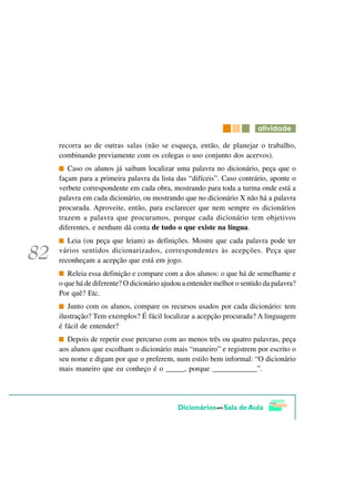 DWLYLGDGH

recorra ao de outras salas (não se esqueça, então, de planejar o trabalho,
combinando previamente com os colegas o uso conjunto dos acervos).
   Caso os alunos já saibam localizar uma palavra no dicionário, peça que o
façam para a primeira palavra da lista das “difíceis”. Caso contrário, aponte o
verbete correspondente em cada obra, mostrando para toda a turma onde está a
palavra em cada dicionário, ou mostrando que no dicionário X não há a palavra
procurada. Aproveite, então, para esclarecer que nem sempre os dicionários
trazem a palavra que procuramos, porque cada dicionário tem objetivos
diferentes, e nenhum dá conta de tudo o que existe na língua.
   Leia (ou peça que leiam) as definições. Mostre que cada palavra pode ter
vários sentidos dicionarizados, correspondentes às acepções. Peça que
reconheçam a acepção que está em jogo.
   Releia essa definição e compare com a dos alunos: o que há de semelhante e
o que há de diferente? O dicionário ajudou a entender melhor o sentido da palavra?
Por quê? Etc.
   Junto com os alunos, compare os recursos usados por cada dicionário: tem
ilustração? Tem exemplos? É fácil localizar a acepção procurada? A linguagem
é fácil de entender?
   Depois de repetir esse percurso com ao menos três ou quatro palavras, peça
aos alunos que escolham o dicionário mais “maneiro” e registrem por escrito o
seu nome e digam por que o preferem, num estilo bem informal: “O dicionário
mais maneiro que eu conheço é o _____, porque ____________”.
 