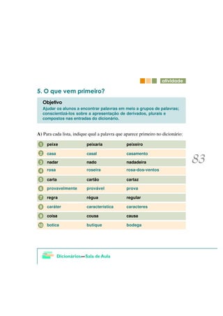 DWLYLGDGH

     2 TXH YHP SULPHLUR"
     2EMHWLYR
     Ajudar os alunos a encontrar palavras em meio a grupos de palavras;
     conscientizá-los sobre a apresentação de derivados, plurais e
     compostos nas entradas do dicionário.


A) Para cada lista, indique qual a palavra que aparece primeiro no dicionário:

 1     peixe              peixaria             peixeiro

 2     casa               casal                casamento

 3     nadar              nado                 nadadeira

 4     rosa               roseira              rosa-dos-ventos

 5     carta              cartão               cartaz

 6     provavelmente      provável             prova

 7     regra              régua                regular

 8     caráter            característica       caracteres

 9     coisa              cousa                causa

10     botica             butique              bodega
 