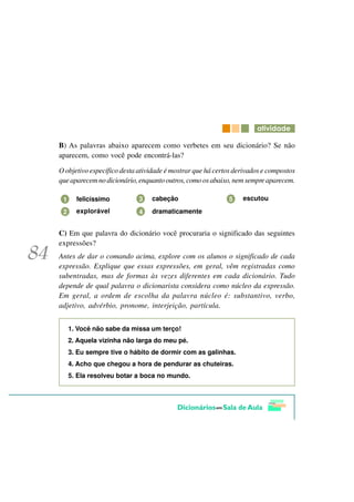 DWLYLGDGH

B) As palavras abaixo aparecem como verbetes em seu dicionário? Se não
aparecem, como você pode encontrá-las?

O objetivo específico desta atividade é mostrar que há certos derivados e compostos
que aparecem no dicionário, enquanto outros, como os abaixo, nem sempre aparecem.

 1     felicíssimo          3   cabeção                    5    escutou

 2     explorável           4   dramaticamente


C) Em que palavra do dicionário você procuraria o significado das seguintes
expressões?
Antes de dar o comando acima, explore com os alunos o significado de cada
expressão. Explique que essas expressões, em geral, vêm registradas como
subentradas, mas de formas às vezes diferentes em cada dicionário. Tudo
depende de qual palavra o dicionarista considera como núcleo da expressão.
Em geral, a ordem de escolha da palavra núcleo é: substantivo, verbo,
adjetivo, advérbio, pronome, interjeição, partícula.


     1. Você não sabe da missa um terço!
     2. Aquela vizinha não larga do meu pé.
     3. Eu sempre tive o hábito de dormir com as galinhas.
     4. Acho que chegou a hora de pendurar as chuteiras.
     5. Ela resolveu botar a boca no mundo.
 