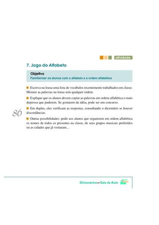 DWLYLGDGH

   -RJR GR $OIDEHWR
  2EMHWLYR
  Familiarizar os alunos com o alfabeto e a ordem alfabética


  Escreva na lousa uma lista de vocábulos recentemente trabalhados em classe.
Misture as palavras na lousa sem qualquer ordem.
  Explique que os alunos devem copiar as palavras em ordem alfabética o mais
depressa que puderem. Se gostarem da idéia, pode ser um concurso.
   Em duplas, eles verificam as respostas, consultando o dicionário se houver
discordâncias.
   Outras possibilidades: pedir aos alunos que organizem em ordem alfabética
os nomes de todos os presentes na classe, de seus grupos musicais preferidos
ou as cidades que já visitaram...
 