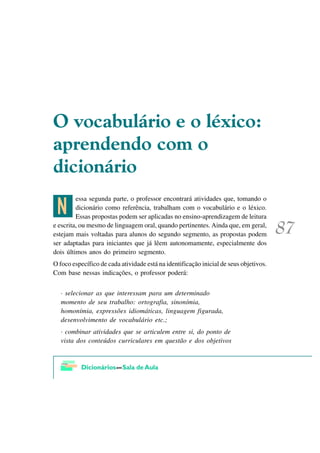 2 YRFDEXOiULR H R Op[LFR
DSUHQGHQGR FRP R
GLFLRQiULR

 >
         essa segunda parte, o professor encontrará atividades que, tomando o
         dicionário como referência, trabalham com o vocabulário e o léxico.
         Essas propostas podem ser aplicadas no ensino-aprendizagem de leitura
e escrita, ou mesmo de linguagem oral, quando pertinentes. Ainda que, em geral,
estejam mais voltadas para alunos do segundo segmento, as propostas podem
ser adaptadas para iniciantes que já lêem autonomamente, especialmente dos
dois últimos anos do primeiro segmento.
O foco específico de cada atividade está na identificação inicial de seus objetivos.
Com base nessas indicações, o professor poderá:


  · selecionar as que interessam para um determinado
  momento de seu trabalho: ortografia, sinonímia,
  homonímia, expressões idiomáticas, linguagem figurada,
  desenvolvimento de vocabulário etc.;
  · combinar atividades que se articulem entre si, do ponto de
  vista dos conteúdos curriculares em questão e dos objetivos
 