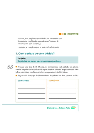 DWLYLGDGH

  visados pelo professor (atividades de sinonímia e/ou
  homonímia combinadas com desenvolvimento de
  vocabulário, por exemplo);
  · adaptar e complementar o material selecionado.


   &RP FHUWH]D RX FRP G~YLGD"
  2EMHWLYR
  Sensibilizar os alunos para problemas ortográficos.


   Prepare uma lista de 10-15 palavras normalmente mal grafadas em classe.
Podem ser palavras recolhidas de algum trabalho de casa, ou palavras que você
julgue necessário os alunos conhecerem para um trabalho futuro.
  Peça a cada aluno que divida uma folha de caderno em duas colunas, assim:

  &20 &(57(=$                           &20 'Ô9,'$
 