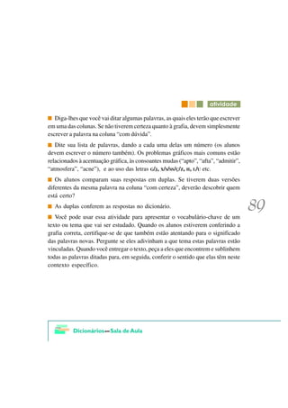 DWLYLGDGH

   Diga-lhes que você vai ditar algumas palavras, as quais eles terão que escrever
em uma das colunas. Se não tiverem certeza quanto à grafia, devem simplesmente
escrever a palavra na coluna “com dúvida”.
   Dite sua lista de palavras, dando a cada uma delas um número (os alunos
devem escrever o número também). Os problemas gráficos mais comuns estão
relacionados à acentuação gráfica, às consoantes mudas (“apto”, “afta”, “admitir”,
“atmosfera”, “acne”), e ao uso das letras G/J, X/S/SS/Ç/Z, H, L/U etc.
   Os alunos comparam suas respostas em duplas. Se tiverem duas versões
diferentes da mesma palavra na coluna “com certeza”, deverão descobrir quem
está certo?
  As duplas conferem as respostas no dicionário.
   Você pode usar essa atividade para apresentar o vocabulário-chave de um
texto ou tema que vai ser estudado. Quando os alunos estiverem conferindo a
grafia correta, certifique-se de que também estão atentando para o significado
das palavras novas. Pergunte se eles adivinham a que tema estas palavras estão
vinculadas. Quando você entregar o texto, peça a eles que encontrem e sublinhem
todas as palavras ditadas para, em seguida, conferir o sentido que elas têm neste
contexto específico.
 