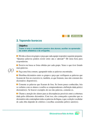 DWLYLGDGH

   7DSDQGR EXUDFRV
   2EMHWLYR
   Trazer à tona o vocabulário passivo dos alunos; auxiliar na apreensão
   da ordem alfabética e da ortografia.

   Divida a classe em grupos e peça que cada equipe responda à seguinte pergunta:
“Quantas palavras podem existir entre ABA e ABUSAR?” Dê meia hora para
responderem.
  Escreva na lousa as listas obtidas por cada grupo. Vence o que tiver listado
mais palavras.
  Faça uma lista comum, agrupando todas as palavras encontradas.
   Distribua dicionários entre os grupos e peça que verifiquem as palavras que
ficaram de fora no exercício (e, também, as que listaram, mas não constam dos
dicionários disponíveis).
   Comente as palavras que ficaram de fora. Se forem pouco conhecidas, leia
os verbetes com os alunos e confira se compreenderam a definição dada pelo(s)
dicionário(s). Se houver exemplos de uso das palavras, comente-os.
   Chame a atenção dos alunos para as discrepâncias possíveis entre a cobertura
dada pelos diferentes dicionários. Com isso, eles começarão a perceber que os
dicionários não contemplam todas as palavras da língua, e que a seleção vocabular
de cada obra depende de critérios e escolhas assumidas pelo(s) autor(es).
 
