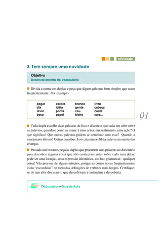 DWLYLGDGH

   7HP VHPSUH XPD QRYLGDGH
  2EMHWLYR
  Desenvolvimento do vocabulário

   Divida a turma em duplas e peça que digam palavras bem simples que usam
freqüentemente. Por exemplo:


       pegar         escola        branco        livro
       dia           idéia         gente         cabeça
       levar         ponta         céu           conta
       boca          papel         bicho         cara...


   Cada dupla escolhe duas palavras da lista e discute o que cada um sabe sobre
as palavras, quando e como as usam: é uma coisa, um sentimento, uma ação? O
que significa? Que outras palavras podem se combinar com essa? Quando a
usaram por último? Outras questões. Isso cria um perfil da palavra na mente das
crianças.
   Passado um instante, peça às duplas que procurem suas palavras no dicionário
para descobrir alguma coisa que não conheciam antes sobre cada uma delas:
pode ser uma locução, uma expressão idiomática, um fato gramatical - qualquer
coisa! Vão precisar de alguns minutos, porque as coisas novas freqüentemente
estão “escondidas” no meio das definições de verbetes mais longos. Certifique-
se de que eles discutam o que descobriram e entendam a descoberta.
 