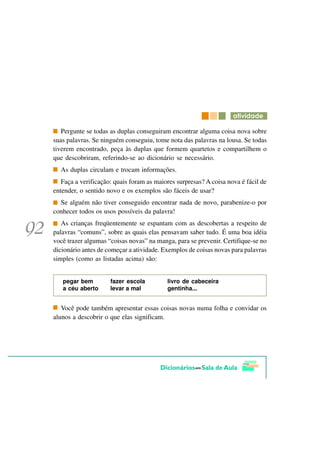 DWLYLGDGH

   Pergunte se todas as duplas conseguiram encontrar alguma coisa nova sobre
suas palavras. Se ninguém conseguiu, tome nota das palavras na lousa. Se todas
tiverem encontrado, peça às duplas que formem quartetos e compartilhem o
que descobriram, referindo-se ao dicionário se necessário.
  As duplas circulam e trocam informações.
   Faça a verificação: quais foram as maiores surpresas? A coisa nova é fácil de
entender, o sentido novo e os exemplos são fáceis de usar?
  Se alguém não tiver conseguido encontrar nada de novo, parabenize-o por
conhecer todos os usos possíveis da palavra!
   As crianças freqüentemente se espantam com as descobertas a respeito de
palavras “comuns”, sobre as quais elas pensavam saber tudo. É uma boa idéia
você trazer algumas “coisas novas” na manga, para se prevenir. Certifique-se no
dicionário antes de começar a atividade. Exemplos de coisas novas para palavras
simples (como as listadas acima) são:


   pegar bem         fazer escola         livro de cabeceira
   a céu aberto      levar a mal          gentinha...


   Você pode também apresentar essas coisas novas numa folha e convidar os
alunos a descobrir o que elas significam.
 