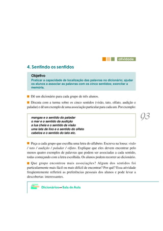 DWLYLGDGH

   6HQWLQGR RV VHQWLGRV
  2EMHWLYR
  Praticar a capacidade de localização das palavras no dicionário; ajudar
  os alunos a associar as palavras com os cinco sentidos; exercitar a
  memória.

  Dê um dicionário para cada grupo de três alunos.
   Discuta com a turma sobre os cinco sentidos (visão, tato, olfato, audição e
paladar) e dê um exemplo de uma associação particular para cada um. Por exemplo:


  mangas e o sentido do paladar
  o mar e o sentido da audição
  a lua cheia e o sentido da visão
  uma lata de lixo e o sentido do olfato
  cabelos e o sentido do tato etc.


   Peça a cada grupo que escolha uma letra do alfabeto. Escreva na lousa: visão
/ tato / audição / paladar / olfato. Explique que eles devem encontrar pelo
menos quatro exemplos de palavras que podem ser associadas a cada sentido,
todas começando com a letra escolhida. Os alunos podem recorrer ao dicionário.
   Que grupo encontrou mais associações? Algum dos sentidos foi
particularmente mais fácil ou mais difícil de encontrar? Por quê? Essa atividade
freqüentemente refletirá as preferências pessoais dos alunos e pode levar a
descobertas interessantes.
 