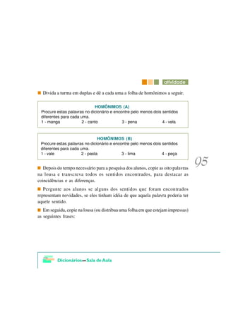 DWLYLGDGH

  Divida a turma em duplas e dê a cada uma a folha de homônimos a seguir.

                              HOMÔNIMOS (A)
 Procure estas palavras no dicionário e encontre pelo menos dois sentidos
 diferentes para cada uma.
 1 - manga             2 - canto            3 - pena             4 - vela


                               HOMÔNIMOS (B)
 Procure estas palavras no dicionário e encontre pelo menos dois sentidos
 diferentes para cada uma.
 1 - vale             2 - pasta             3 - lima             4 - peça


   Depois do tempo necessário para a pesquisa dos alunos, copie as oito palavras
na lousa e transcreva todos os sentidos encontrados, para destacar as
coincidências e as diferenças.
   Pergunte aos alunos se alguns dos sentidos que foram encontrados
representam novidades, se eles tinham idéia de que aquela palavra poderia ter
aquele sentido.
   Em seguida, copie na lousa (ou distribua uma folha em que estejam impressas)
as seguintes frases:
 