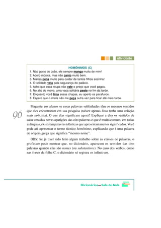 DWLYLGDGH

                               HOMÔNIMOS (C)
  1. Não gosto do João, ele sempre manga muito de mim!
  2. Adoro música, mas não canto muito bem.
  3. Marisa pena muito para cuidar de tantos filhos sozinha!
  4. O soldado vela pela segurança do palácio.
  5. Acho que essa roupa não vale o preço que você pagou.
  6. No alto do morro, uma vaca solitária pasta no fim da tarde.
  7. Enquanto você lima essas chapas, eu aperto os parafusos.
  8. Espero que o chefe não me peça outra vez para ficar até mais tarde.

   Pergunte aos alunos se essas palavras sublinhadas têm os mesmos sentidos
que eles encontraram em sua pesquisa (talvez apenas lima tenha uma relação
mais próxima). O que elas significam agora? Explique a eles os sentidos de
cada uma das novas aparições das oito palavras e que é muito comum, em todas
as línguas, existirem palavras idênticas que apresentam muitos significados. Você
pode até apresentar o termo técnico homônimo, explicando que é uma palavra
de origem grega que significa “mesmo nome”.
   OBS: Se já tiver sido feito algum trabalho sobre as classes de palavras, o
professor pode mostrar que, no dicionário, aparecem os sentidos das oito
palavras quando elas são nomes (ou substantivos). No caso dos verbos, como
nas frases da folha C, o dicionário só registra os infinitivos.
 