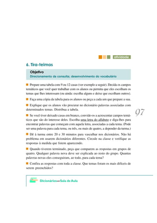 DWLYLGDGH

   7LUD WHLPDV
   2EMHWLYR
   Direcionamento da consulta; desenvolvimento do vocabulário

   Prepare uma tabela com 9 ou 12 casas (ver exemplo a seguir). Decida os campos
temáticos que você quer trabalhar com os alunos ou permita que eles escolham os
temas que lhes interessam (ou ainda: escolha alguns e deixe que escolham outros).
  Faça uma cópia da tabela para os alunos ou peça a cada um que prepare a sua.
   Explique que os alunos vão procurar no dicionário palavras associadas com
determinados temas. Distribua a tabela.
   Se você tiver deixado casas em branco, convide-os a acrescentar campos temá-
ticos que são do interesse deles. Escolha uma letra do alfabeto e diga-lhes para
encontrar palavras que começam com aquela letra, associadas a cada tema. (Pode
ser uma palavra para cada tema, ou três, ou mais de quatro, a depender da turma.)
   Dê à turma entre 20 e 30 minutos para vasculhar nos dicionários. Não há
problema em usarem dicionários diferentes. Circule na classe e verifique as
respostas à medida que forem aparecendo.
   Quando tiverem terminado, peça que comparem as respostas em grupos de
quatro. Qualquer palavra nova deve ser explicada ao resto do grupo. Quantas
palavras novas eles conseguiram, ao todo, para cada tema?
   Confira as respostas com toda a classe. Que temas foram os mais difíceis de
serem preenchidos?
 