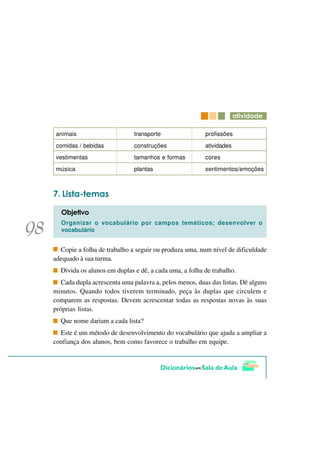 DWLYLGDGH

 animais                     transporte                 profissões
 comidas / bebidas           construções                atividades
 vestimentas                 tamanhos e formas          cores
 música                      plantas                    sentimentos/emoções



   /LVWD WHPDV

  2EMHWLYR
  Organizar o vocabulário por campos temáticos; desenvolver o
  vocabulário


  Copie a folha de trabalho a seguir ou produza uma, num nível de dificuldade
adequado à sua turma.
  Divida os alunos em duplas e dê, a cada uma, a folha de trabalho.
   Cada dupla acrescenta uma palavra a, pelos menos, duas das listas. Dê alguns
minutos. Quando todos tiverem terminado, peça às duplas que circulem e
comparem as respostas. Devem acrescentar todas as respostas novas às suas
próprias listas.
  Que nome dariam a cada lista?
  Este é um método de desenvolvimento do vocabulário que ajuda a ampliar a
confiança dos alunos, bem como favorece o trabalho em equipe.
 