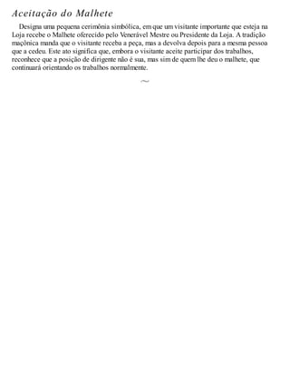 Aceitação do Malhete
Designa uma pequena cerimônia simbólica, em que um visitante importante que esteja na
Loja recebe o Malhete oferecido pelo Venerável Mestre ou Presidente da Loja. A tradição
maçônica manda que o visitante receba a peça, mas a devolva depois para a mesma pessoa
que a cedeu. Este ato significa que, embora o visitante aceite participar dos trabalhos,
reconhece que a posição de dirigente não é sua, mas sim de quem lhe deu o malhete, que
continuará orientando os trabalhos normalmente.
 