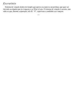 Escrutínio
Sistema de votação dentro do templo que aprova ou reprova um profano, que quer ser
iniciado ou alguém que já é maçom, a se filiar à Loja. O sistema de votação é secreto, mas
sabe-se que, durante a apuração, três B.’. P.’. reprovam o candidato ou o maçom.
 