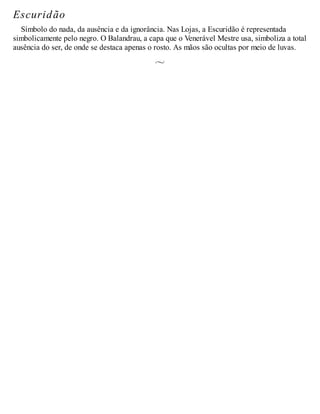 Escuridão
Símbolo do nada, da ausência e da ignorância. Nas Lojas, a Escuridão é representada
simbolicamente pelo negro. O Balandrau, a capa que o Venerável Mestre usa, simboliza a total
ausência do ser, de onde se destaca apenas o rosto. As mãos são ocultas por meio de luvas.
 