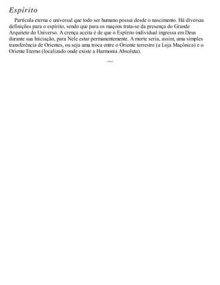Espírito
Partícula eterna e universal que todo ser humano possui desde o nascimento. Há diversas
definições para o espírito, sendo que para os maçons trata-se da presença do Grande
Arquiteto do Universo. A crença aceita é de que o Espírito individual ingressa em Deus
durante sua Iniciação, para Nele estar permanentemente. A morte seria, assim, uma simples
transferência de Orientes, ou seja uma troca entre o Oriente terrestre (a Loja Maçônica) e o
Oriente Eterno (localizado onde existe a Harmonia Absoluta).
 