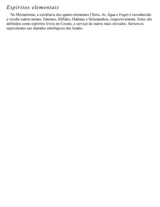 Espíritos elementais
No Hermetismo, a existência dos quatro elementos (Terra, Ar, Água e Fogo) é reconhecida
e recebe outros nomes: Gnomos, Sílfides, Ondinas e Salamandras, respectivamente. Estes são
definidos como espíritos livres no Cosmo, a serviço de outros mais elevados. Seriam os
equivalentes aos duendes mitológicos das lendas.
 