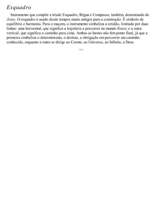 Esquadro
Instrumento que compõe a tríade Esquadro, Régua e Compasso, também, denominado de
Joias. O esquadro é usado desde tempos muito antigos para a construção. É símbolo de
equilíbrio e harmonia. Para o maçom, o instrumento simboliza a retidão, limitada por duas
linhas: uma horizontal, que significa a trajetória a percorrer no mundo físico; e a outra
vertical, que significa o caminho para cima. Ambas as hastes não têm ponto final, já que a
primeira simboliza o determinismo, o destino, a obrigação em percorrer um caminho
conhecido, enquanto a outra se dirige ao Cosmo, ao Universo, ao Infinito, a Deus.
 