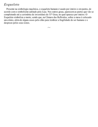 Esqueleto
Presente na simbologia maçônica, o esqueleto humano é usado por inteiro e em partes, de
acordo com o simbolismo adotado pela Loja. Nos outros graus, aparecem as partes que vão se
completando até a cerimônia de investidura do 33º Grau, no qual aparece por inteiro. O
Esqueleto simboliza a morte, sendo que, na Câmara das Reflexões, sobre a mesa é colocado
um crânio, além de alguns ossos pelo chão para lembrar a fragilidade do ser humano e o
desprezo pelos seus restos.
 