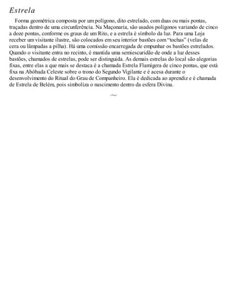 Estrela
Forma geométrica composta por um polígono, dito estrelado, com duas ou mais pontas,
traçadas dentro de uma circunferência. Na Maçonaria, são usados polígonos variando de cinco
a doze pontas, conforme os graus de um Rito, e a estrela é símbolo da luz. Para uma Loja
receber um visitante ilustre, são colocados em seu interior bastões com “tochas” (velas de
cera ou lâmpadas a pilha). Há uma comissão encarregada de empunhar os bastões estrelados.
Quando o visitante entra no recinto, é mantida uma semiescuridão de onde a luz desses
bastões, chamados de estrelas, pode ser distinguida. As demais estrelas do local são alegorias
fixas, entre elas a que mais se destaca é a chamada Estrela Flamígera de cinco pontas, que está
fixa na Abóbada Celeste sobre o trono do Segundo Vigilante e é acesa durante o
desenvolvimento do Ritual do Grau de Companheiro. Ela é dedicada ao aprendiz e é chamada
de Estrela de Belém, pois simboliza o nascimento dentro da esfera Divina.
 