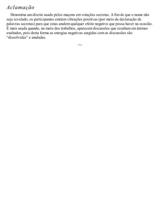 Aclamação
Denomina um direito usado pelos maçons em votações secretas. A fim de que o nome não
seja revelado, os participantes emitem vibrações positivas (por meio da declaração de
palavras secretas) para que estas anulem qualquer efeito negativo que possa haver na ocasião.
É mais usada quando, no meio dos trabalhos, aparecem discussões que resultam em ânimos
exaltados, pois desta forma as energias negativas surgidas com as discussões são
“dissolvidas” e anuladas.
 