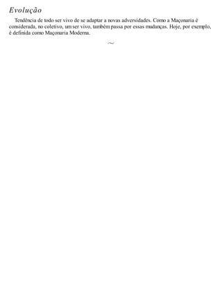 Evolução
Tendência de todo ser vivo de se adaptar a novas adversidades. Como a Maçonaria é
considerada, no coletivo, um ser vivo, também passa por essas mudanças. Hoje, por exemplo,
é definida como Maçonaria Moderna.
 