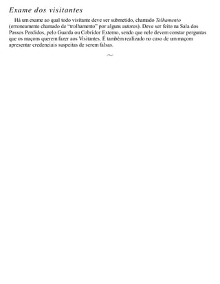 Exame dos visitantes
Há um exame ao qual todo visitante deve ser submetido, chamado Telhamento
(erroneamente chamado de “trolhamento” por alguns autores). Deve ser feito na Sala dos
Passos Perdidos, pelo Guarda ou Cobridor Externo, sendo que nele devem constar perguntas
que os maçons querem fazer aos Visitantes. É também realizado no caso de um maçom
apresentar credenciais suspeitas de serem falsas.
 