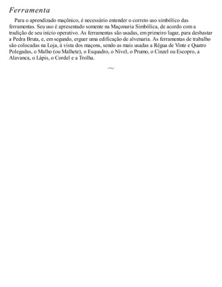 Ferramenta
Para o aprendizado maçônico, é necessário entender o correto uso simbólico das
ferramentas. Seu uso é apresentado somente na Maçonaria Simbólica, de acordo com a
tradição de seu início operativo. As ferramentas são usadas, em primeiro lugar, para desbastar
a Pedra Bruta, e, em segundo, erguer uma edificação de alvenaria. As ferramentas de trabalho
são colocadas na Loja, à vista dos maçons, sendo as mais usadas a Régua de Vinte e Quatro
Polegadas, o Malho (ou Malhete), o Esquadro, o Nível, o Prumo, o Cinzel ou Escopro, a
Alavanca, o Lápis, o Cordel e a Trolha.
 