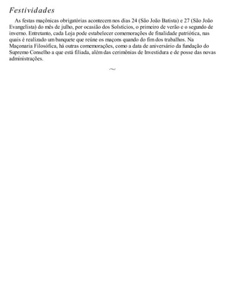 Festividades
As festas maçônicas obrigatórias acontecem nos dias 24 (São João Batista) e 27 (São João
Evangelista) do mês de julho, por ocasião dos Solstícios, o primeiro de verão e o segundo de
inverno. Entretanto, cada Loja pode estabelecer comemorações de finalidade patriótica, nas
quais é realizado um banquete que reúne os maçons quando do fim dos trabalhos. Na
Maçonaria Filosófica, há outras comemorações, como a data de aniversário da fundação do
Supremo Conselho a que está filiada, além das cerimônias de Investidura e de posse das novas
administrações.
 