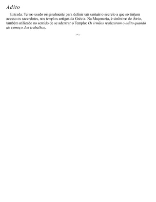 Adito
Entrada. Termo usado originalmente para definir um santuário secreto a que só tinham
acesso os sacerdotes, nos templos antigos da Grécia. Na Maçonaria, é sinônimo de Átrio,
também utilizado no sentido de se adentrar o Templo: Os irmãos realizaram o adito quando
do começo dos trabalhos.
 