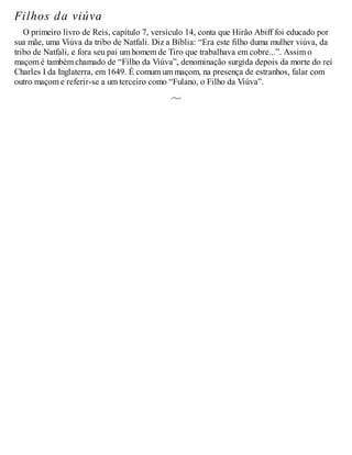 Filhos da viúva
O primeiro livro de Reis, capítulo 7, versículo 14, conta que Hirão Abiff foi educado por
sua mãe, uma Viúva da tribo de Natfali. Diz a Bíblia: “Era este filho duma mulher viúva, da
tribo de Natfali, e fora seu pai um homem de Tiro que trabalhava em cobre...”. Assim o
maçom é também chamado de “Filho da Viúva”, denominação surgida depois da morte do rei
Charles I da Inglaterra, em 1649. É comum um maçom, na presença de estranhos, falar com
outro maçom e referir-se a um terceiro como “Fulano, o Filho da Viúva”.
 